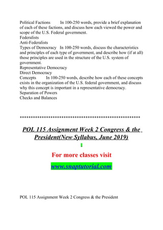 Political Factions In 100-250 words, provide a brief explanation
of each of these factions, and discuss how each viewed the power and
scope of the U.S. Federal government.
Federalists
Anti-Federalists
Types of Democracy In 100-250 words, discuss the characteristics
and principles of each type of government, and describe how (if at all)
those principles are used in the structure of the U.S. system of
government.
Representative Democracy
Direct Democracy
Concepts In 100-250 words, describe how each of these concepts
exists in the organization of the U.S. federal government, and discuss
why this concept is important in a representative democracy.
Separation of Powers
Checks and Balances
*******************************************************
POL 115 Assignment Week 2 Congress & the
President(New Syllabus, June 2019)
For more classes visit
www.snaptutorial.com
POL 115 Assignment Week 2 Congress & the President
 