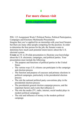 For more classes visit
www.snaptutorial.com
POL 115 Assignment Week 5 Political Parties, Political Participation,
Campaigns and Elections Multimedia Presentation
Imagine that you’ve applied for an internship with your local Senator
but there are many other people competing for the position. In order
to determine the best person for the job, the Senator wants to
determine how much each potential intern knows about the U.S.
electoral system.
Create an 18- to 20-slide presentation to illustrate your knowledge
about the U.S. electorate, campaigns, and political parties. Your
presentation must include the following:
• The purpose and functions of political parties in the United
States
• The various ways U.S. citizens can participate in the campaign
and election process
• The function and purpose of caucuses and primary elections in
political campaigns, particularly in the presidential election
process
• The role the national political party conventions play in the
presidential election process
• The presidential general election campaign process, and the
important factors and events that influence it
• The role the media (TV, radio, internet, social media) plays in
modern political campaigns
• The role and influence of money in the modern political
campaign
 