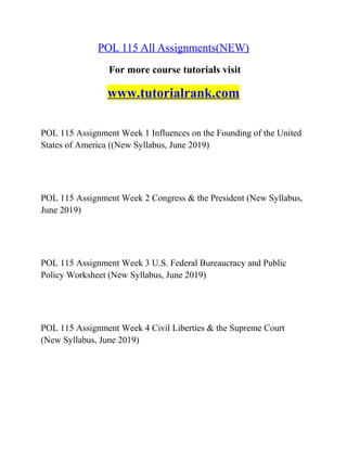 POL 115 All Assignments(NEW)
For more course tutorials visit
www.tutorialrank.com
POL 115 Assignment Week 1 Influences on the Founding of the United
States of America ((New Syllabus, June 2019)
POL 115 Assignment Week 2 Congress & the President (New Syllabus,
June 2019)
POL 115 Assignment Week 3 U.S. Federal Bureaucracy and Public
Policy Worksheet (New Syllabus, June 2019)
POL 115 Assignment Week 4 Civil Liberties & the Supreme Court
(New Syllabus, June 2019)
 