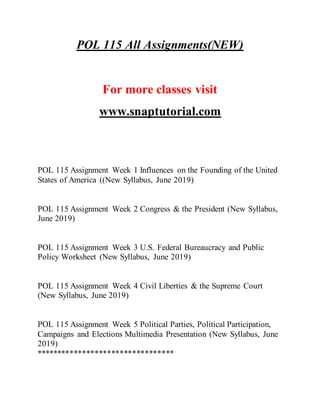 POL 115 All Assignments(NEW)
For more classes visit
www.snaptutorial.com
POL 115 Assignment Week 1 Influences on the Founding of the United
States of America ((New Syllabus, June 2019)
POL 115 Assignment Week 2 Congress & the President (New Syllabus,
June 2019)
POL 115 Assignment Week 3 U.S. Federal Bureaucracy and Public
Policy Worksheet (New Syllabus, June 2019)
POL 115 Assignment Week 4 Civil Liberties & the Supreme Court
(New Syllabus, June 2019)
POL 115 Assignment Week 5 Political Parties, Political Participation,
Campaigns and Elections Multimedia Presentation (New Syllabus, June
2019)
*********************************
 