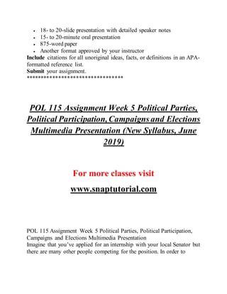  18- to 20-slide presentation with detailed speaker notes
 15- to 20-minute oral presentation
 875-word paper
 Another format approved by your instructor
Include citations for all unoriginal ideas, facts, or definitions in an APA-
formatted reference list.
Submit your assignment.
*********************************
POL 115 Assignment Week 5 Political Parties,
Political Participation,Campaigns and Elections
Multimedia Presentation (New Syllabus, June
2019)
For more classes visit
www.snaptutorial.com
POL 115 Assignment Week 5 Political Parties, Political Participation,
Campaigns and Elections Multimedia Presentation
Imagine that you’ve applied for an internship with your local Senator but
there are many other people competing for the position. In order to
 
