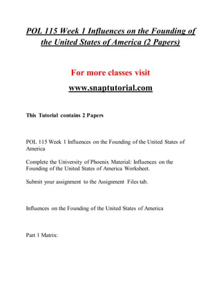 POL 115 Week 1 Influences on the Founding of
the United States of America (2 Papers)
For more classes visit
www.snaptutorial.com
This Tutorial contains 2 Papers
POL 115 Week 1 Influences on the Founding of the United States of
America
Complete the University of Phoenix Material: Influences on the
Founding of the United States of America Worksheet.
Submit your assignment to the Assignment Files tab.
Influences on the Founding of the United States of America
Part 1 Matrix:
 