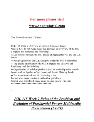 For more classes visit
www.snaptutorial.com
This Tutorial contains 2 Papers
POL 115 Week 2 Overview of the U.S. Congress Essay
Write a 525- to 700-word essay that provides an overview of the U.S.
Congress and addresses the following:
 Differences between the U.S. House of Representatives and the U.S.
Senate
 Powers granted to the U.S. Congress under the U.S. Constitution
 The checks and balances the U.S. Congress has vis-à-vis the
Presidency and the Judiciary
 Organization of political parties as well as leadership roles in each
house. such as Speaker of the House and Senate Majority Leader
 The steps involved in a bill becoming a law
Format your essay consistent with APA guidelines.
Submit your completed essay using the Assignment Files tab
*********************************
.
POL 115 Week 2 Roles of the President and
Evolution of Presidential Powers Multimedia
Presentation (2 PPT)
 
