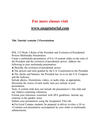 For more classes visit
www.snaptutorial.com
This Tutorial contains 2 Presentations
POL 115 Week 2 Roles of the President and Evolution of Presidential
Powers Multimedia Presentation
Create a multimedia presentation of 8 to 10 content slides on the roles of
the President and the evolution of presidential power. Address the
following in your multimedia presentation:
 Describe the evolution of presidential power
 The powers and roles granted by the U.S. Constitution to the President
 The checks and balances the President has vis-à-vis the U.S. Congress
and the Judiciary
Include photos, illustrations, videos, or audio clips, as appropriate.
Document the source of each media item you include in your
presentation.
Note: A content slide does not include the presentation’s title slide and
any slide(s) containing references.
Format your references consistent with APA guidelines. Include any
citations in the speaker notes.
Submit your presentation using the Assignment Files tab.
 For Local Campus students, be prepared to deliver in-class a 10- to
12-minute oral presentation accompanied by your slides or multimedia
enhancements.
 