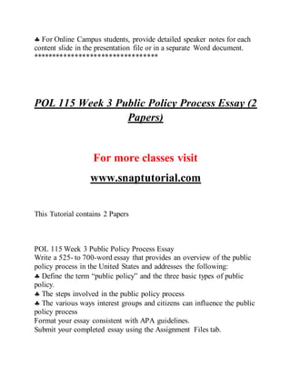  For Online Campus students, provide detailed speaker notes for each
content slide in the presentation file or in a separate Word document.
*********************************
POL 115 Week 3 Public Policy Process Essay (2
Papers)
For more classes visit
www.snaptutorial.com
This Tutorial contains 2 Papers
POL 115 Week 3 Public Policy Process Essay
Write a 525- to 700-word essay that provides an overview of the public
policy process in the United States and addresses the following:
 Define the term “public policy” and the three basic types of public
policy.
 The steps involved in the public policy process
 The various ways interest groups and citizens can influence the public
policy process
Format your essay consistent with APA guidelines.
Submit your completed essay using the Assignment Files tab.
 