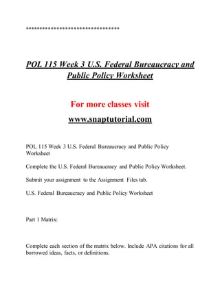 *********************************
POL 115 Week 3 U.S. Federal Bureaucracy and
Public Policy Worksheet
For more classes visit
www.snaptutorial.com
POL 115 Week 3 U.S. Federal Bureaucracy and Public Policy
Worksheet
Complete the U.S. Federal Bureaucracy and Public Policy Worksheet.
Submit your assignment to the Assignment Files tab.
U.S. Federal Bureaucracy and Public Policy Worksheet
Part 1 Matrix:
Complete each section of the matrix below. Include APA citations for all
borrowed ideas, facts, or definitions.
 