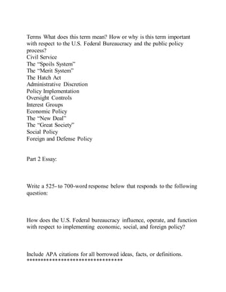Terms What does this term mean? How or why is this term important
with respect to the U.S. Federal Bureaucracy and the public policy
process?
Civil Service
The “Spoils System”
The “Merit System”
The Hatch Act
Administrative Discretion
Policy Implementation
Oversight Controls
Interest Groups
Economic Policy
The “New Deal”
The “Great Society”
Social Policy
Foreign and Defense Policy
Part 2 Essay:
Write a 525- to 700-word response below that responds to the following
question:
How does the U.S. Federal bureaucracy influence, operate, and function
with respect to implementing economic, social, and foreign policy?
Include APA citations for all borrowed ideas, facts, or definitions.
*********************************
 