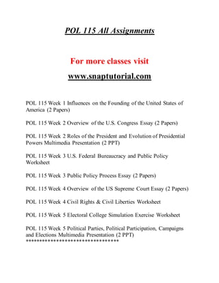 POL 115 All Assignments
For more classes visit
www.snaptutorial.com
POL 115 Week 1 Influences on the Founding of the United States of
America (2 Papers)
POL 115 Week 2 Overview of the U.S. Congress Essay (2 Papers)
POL 115 Week 2 Roles of the President and Evolution of Presidential
Powers Multimedia Presentation (2 PPT)
POL 115 Week 3 U.S. Federal Bureaucracy and Public Policy
Worksheet
POL 115 Week 3 Public Policy Process Essay (2 Papers)
POL 115 Week 4 Overview of the US Supreme Court Essay (2 Papers)
POL 115 Week 4 Civil Rights & Civil Liberties Worksheet
POL 115 Week 5 Electoral College Simulation Exercise Worksheet
POL 115 Week 5 Political Parties, Political Participation, Campaigns
and Elections Multimedia Presentation (2 PPT)
*********************************
 
