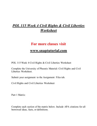 POL 115 Week 4 Civil Rights & Civil Liberties
Worksheet
For more classes visit
www.snaptutorial.com
POL 115 Week 4 Civil Rights & Civil Liberties Worksheet
Complete the University of Phoenix Material: Civil Rights and Civil
Liberties Worksheet.
Submit your assignment to the Assignment Files tab.
Civil Rights and Civil Liberties Worksheet
Part 1 Matrix:
Complete each section of the matrix below. Include APA citations for all
borrowed ideas, facts, or definitions.
 