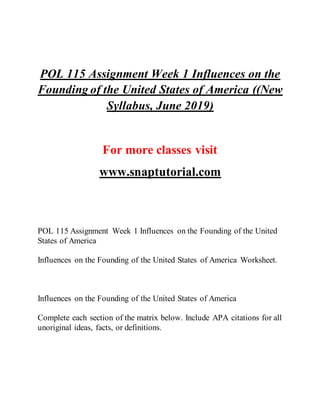 POL 115 Assignment Week 1 Influences on the
Founding of the United States of America ((New
Syllabus, June 2019)
For more classes visit
www.snaptutorial.com
POL 115 Assignment Week 1 Influences on the Founding of the United
States of America
Influences on the Founding of the United States of America Worksheet.
Influences on the Founding of the United States of America
Complete each section of the matrix below. Include APA citations for all
unoriginal ideas, facts, or definitions.
 