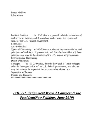 James Madison
John Adams
Political Factions In 100-250 words, provide a brief explanation of
each of these factions, and discuss how each viewed the power and
scope of the U.S. Federal government.
Federalists
Anti-Federalists
Types of Democracy In 100-250 words, discuss the characteristics and
principles of each type of government, and describe how (if at all) those
principles are used in the structure of the U.S. system of government.
Representative Democracy
Direct Democracy
Concepts In 100-250 words, describe how each of these concepts
exists in the organization of the U.S. federal government, and discuss
why this concept is important in a representative democracy.
Separation of Powers
Checks and Balances
*********************************
POL 115 Assignment Week 2 Congress & the
President(New Syllabus, June 2019)
 