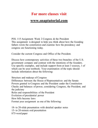 For more classes visit
www.snaptutorial.com
POL 115 Assignment Week 2 Congress & the President
This assignment is designed to help you think about how the founding
fathers wrote the constitution and examine how the presidency and
congress are functioning today.
Consider the current Congress and Office of the President.
Discuss how contemporary activities of these two branches of the U.S.
government compare and contrast with the intentions of the founders.
Use specific examples, and include support from at least 3 sources, 1 of
which can be your textbook. Your examination of the topic should
include information about the following:
Structure and makeup of Congress
Differences between the House of Representatives and the Senate
Powers granted to Congress and the President under the Constitution
Checks and balances of power, considering Congress, the President, and
the judiciary
Roles and responsibilities of the President
Evolution of presidential power
How bills become laws
Format your assignment as one of the following:
18- to 20-slide presentation with detailed speaker notes
15- to 20-minute oral presentation
875-word paper
 
