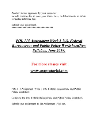 Another format approved by your instructor
Include citations for all unoriginal ideas, facts, or definitions in an APA-
formatted reference list.
Submit your assignment.
*********************************
POL 115 Assignment Week 3 U.S. Federal
Bureaucracy and Public Policy Worksheet(New
Syllabus, June 2019)
For more classes visit
www.snaptutorial.com
POL 115 Assignment Week 3 U.S. Federal Bureaucracy and Public
Policy Worksheet
Complete the U.S. Federal Bureaucracy and Public Policy Worksheet.
Submit your assignment to the Assignment Files tab.
 