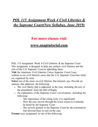 POL 115 Assignment Week 4 Civil Liberties &
the Supreme Court(New Syllabus, June 2019)
For more classes visit
www.snaptutorial.com
POL 115 Assignment Week 4 Civil Liberties & the Supreme Court
This assignment is designed to help you analyze civil liberties and the
role of the U.S. Supreme Court in upholding them.
Visit the American Civil Liberties Union Supreme Court Cases
website to see civil liberties cases that the U.S. Supreme Court has ruled
on, organized by term.
Select one of the cases on civil liberties that interests you. Provide an
analysis that addresses the following:
 The civil liberty that is addressed in the case, including the text of
the amendment from the Bill of Rights
 An explanation of the Supreme Court’s involvement, including the
following:
o The importance of the ruling (why it is significant)
o How the case moved through the lower courts to eventually
be heard by the Supreme Court
o The powers granted to the Supreme Court by the constitution
that allowed them to rule on the case
Format your assignment as one of the following:
 