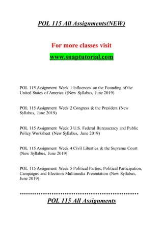 POL 115 All Assignments(NEW)
For more classes visit
www.snaptutorial.com
POL 115 Assignment Week 1 Influences on the Founding of the
United States of America ((New Syllabus, June 2019)
POL 115 Assignment Week 2 Congress & the President (New
Syllabus, June 2019)
POL 115 Assignment Week 3 U.S. Federal Bureaucracy and Public
Policy Worksheet (New Syllabus, June 2019)
POL 115 Assignment Week 4 Civil Liberties & the Supreme Court
(New Syllabus, June 2019)
POL 115 Assignment Week 5 Political Parties, Political Participation,
Campaigns and Elections Multimedia Presentation (New Syllabus,
June 2019)
*******************************************************
POL 115 All Assignments
 