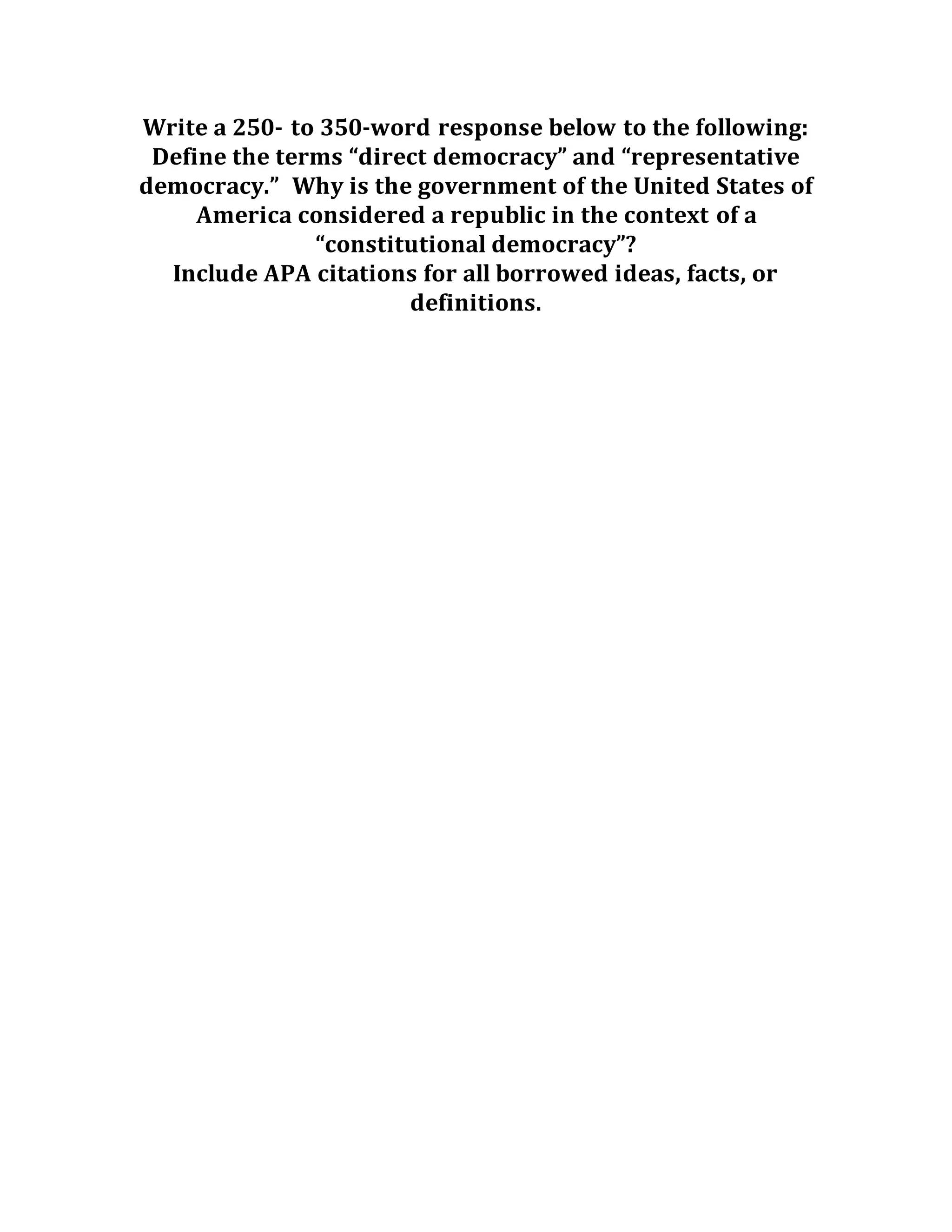 Write a 250- to 350-word response below to the following:
Define the terms “direct democracy” and “representative
democracy.” Why is the government of the United States of
America considered a republic in the context of a
“constitutional democracy”?
Include APA citations for all borrowed ideas, facts, or
definitions.
 