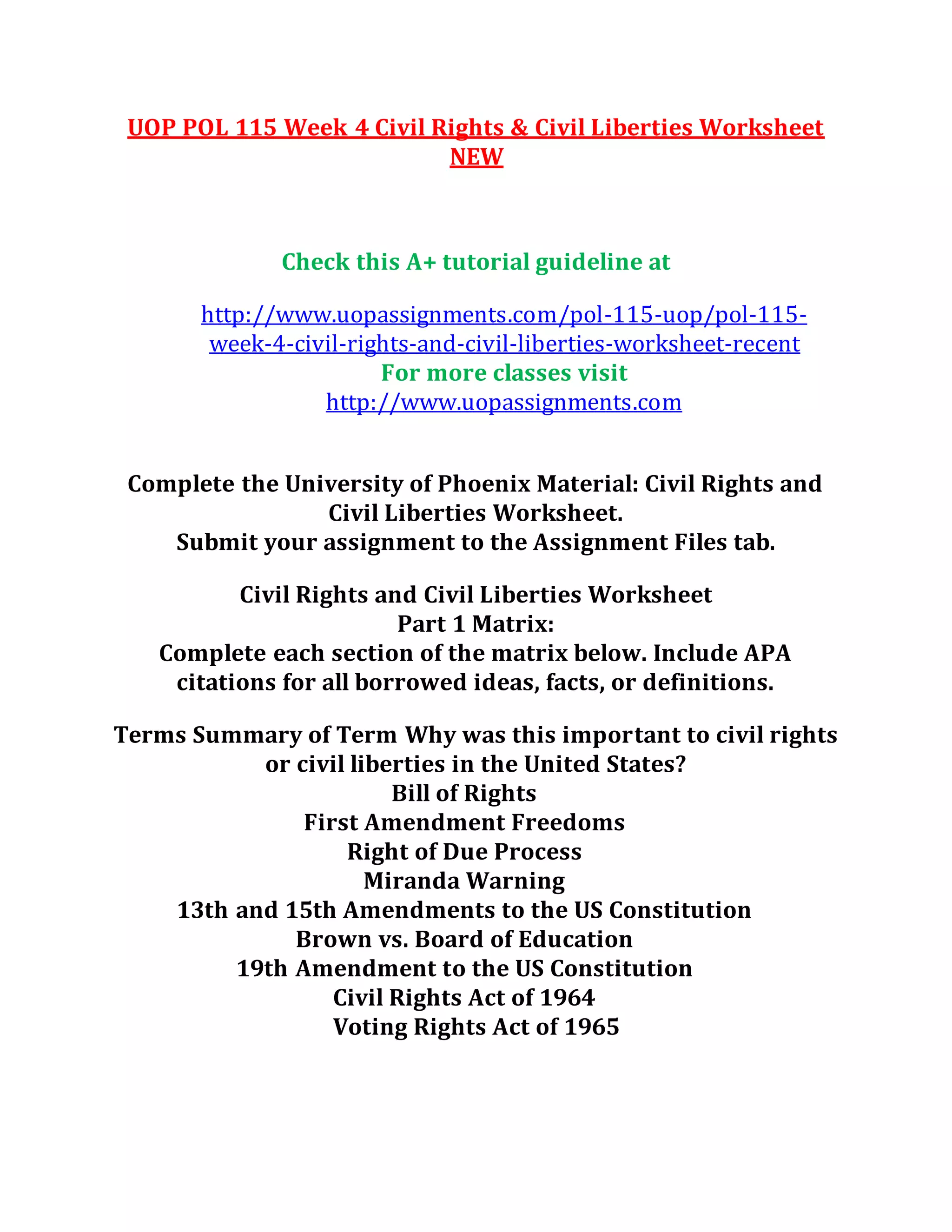 UOP POL 115 Week 4 Civil Rights & Civil Liberties Worksheet
NEW
Check this A+ tutorial guideline at
http://www.uopassignments.com/pol-115-uop/pol-115-
week-4-civil-rights-and-civil-liberties-worksheet-recent
For more classes visit
http://www.uopassignments.com
Complete the University of Phoenix Material: Civil Rights and
Civil Liberties Worksheet.
Submit your assignment to the Assignment Files tab.
Civil Rights and Civil Liberties Worksheet
Part 1 Matrix:
Complete each section of the matrix below. Include APA
citations for all borrowed ideas, facts, or definitions.
Terms Summary of Term Why was this important to civil rights
or civil liberties in the United States?
Bill of Rights
First Amendment Freedoms
Right of Due Process
Miranda Warning
13th and 15th Amendments to the US Constitution
Brown vs. Board of Education
19th Amendment to the US Constitution
Civil Rights Act of 1964
Voting Rights Act of 1965
 