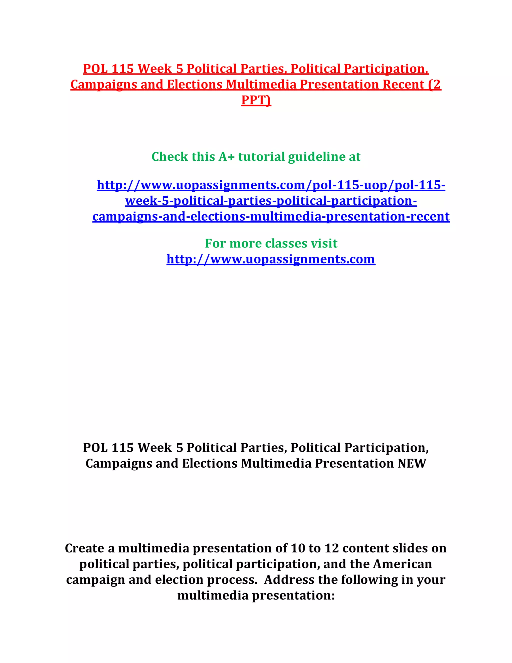 POL 115 Week 5 Political Parties, Political Participation,
Campaigns and Elections Multimedia Presentation Recent (2
PPT)
Check this A+ tutorial guideline at
http://www.uopassignments.com/pol-115-uop/pol-115-
week-5-political-parties-political-participation-
campaigns-and-elections-multimedia-presentation-recent
For more classes visit
http://www.uopassignments.com
POL 115 Week 5 Political Parties, Political Participation,
Campaigns and Elections Multimedia Presentation NEW
Create a multimedia presentation of 10 to 12 content slides on
political parties, political participation, and the American
campaign and election process. Address the following in your
multimedia presentation:
 