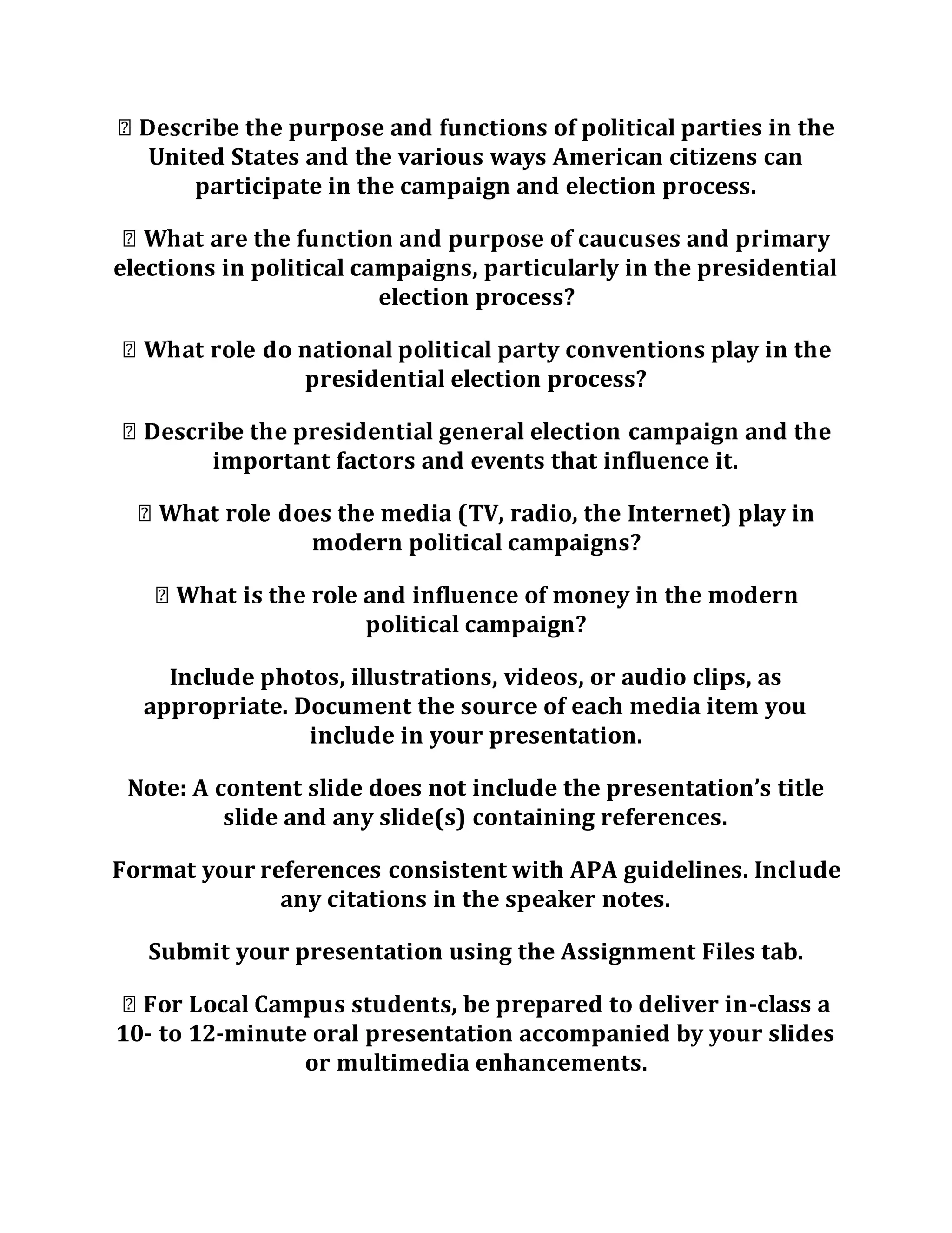 rties in the
United States and the various ways American citizens can
participate in the campaign and election process.
elections in political campaigns, particularly in the presidential
election process?
presidential election process?
important factors and events that influence it.
Internet) play in
modern political campaigns?
political campaign?
Include photos, illustrations, videos, or audio clips, as
appropriate. Document the source of each media item you
include in your presentation.
Note: A content slide does not include the presentation’s title
slide and any slide(s) containing references.
Format your references consistent with APA guidelines. Include
any citations in the speaker notes.
Submit your presentation using the Assignment Files tab.
-class a
10- to 12-minute oral presentation accompanied by your slides
or multimedia enhancements.
 