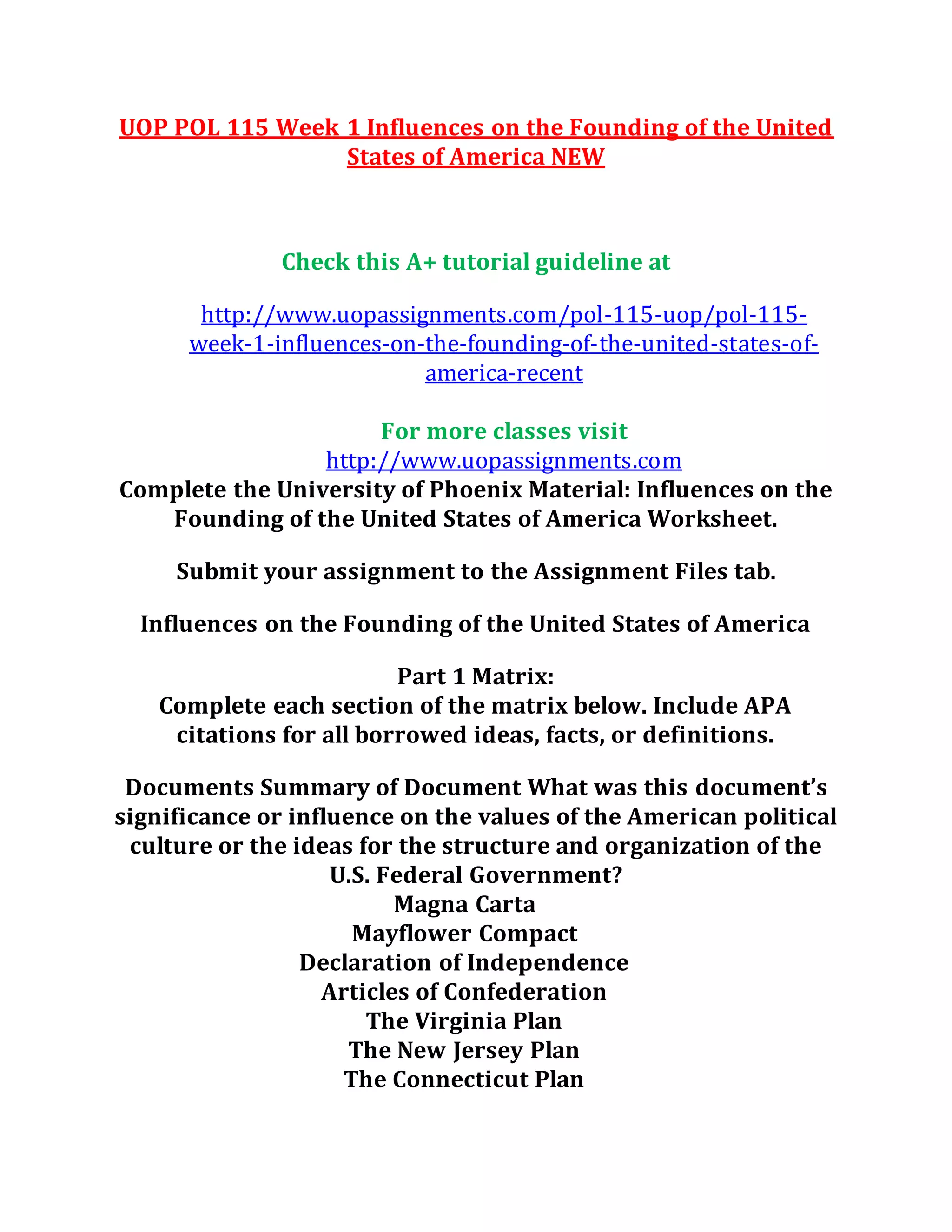 UOP POL 115 Week 1 Influences on the Founding of the United
States of America NEW
Check this A+ tutorial guideline at
http://www.uopassignments.com/pol-115-uop/pol-115-
week-1-influences-on-the-founding-of-the-united-states-of-
america-recent
For more classes visit
http://www.uopassignments.com
Complete the University of Phoenix Material: Influences on the
Founding of the United States of America Worksheet.
Submit your assignment to the Assignment Files tab.
Influences on the Founding of the United States of America
Part 1 Matrix:
Complete each section of the matrix below. Include APA
citations for all borrowed ideas, facts, or definitions.
Documents Summary of Document What was this document’s
significance or influence on the values of the American political
culture or the ideas for the structure and organization of the
U.S. Federal Government?
Magna Carta
Mayflower Compact
Declaration of Independence
Articles of Confederation
The Virginia Plan
The New Jersey Plan
The Connecticut Plan
 