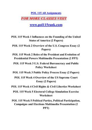 POL 115 All Assignments
FOR MORE CLASSES VISIT
www.pol115rank.com
POL 115 Week 1 Influences on the Founding of the United
States of America (2 Papers)
POL 115 Week 2 Overview of the U.S. Congress Essay (2
Papers)
POL 115 Week 2 Roles of the President and Evolution of
Presidential Powers Multimedia Presentation (2 PPT)
POL 115 Week 3 U.S. Federal Bureaucracy and Public
Policy Worksheet
POL 115 Week 3 Public Policy Process Essay (2 Papers)
POL 115 Week 4 Overview of the US Supreme Court
Essay (2 Papers)
POL 115 Week 4 Civil Rights & Civil Liberties Worksheet
POL 115 Week 5 Electoral College Simulation Exercise
Worksheet
POL 115 Week 5 Political Parties, Political Participation,
Campaigns and Elections Multimedia Presentation (2
PPT)
 