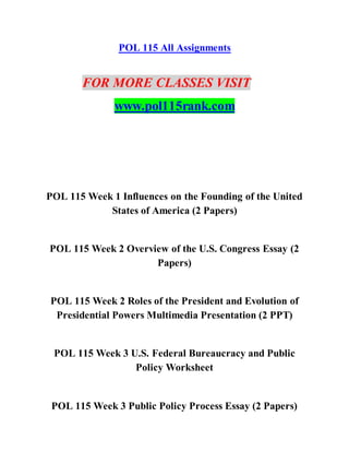 POL 115 All Assignments
FOR MORE CLASSES VISIT
www.pol115rank.com
POL 115 Week 1 Influences on the Founding of the United
States of America (2 Papers)
POL 115 Week 2 Overview of the U.S. Congress Essay (2
Papers)
POL 115 Week 2 Roles of the President and Evolution of
Presidential Powers Multimedia Presentation (2 PPT)
POL 115 Week 3 U.S. Federal Bureaucracy and Public
Policy Worksheet
POL 115 Week 3 Public Policy Process Essay (2 Papers)
 