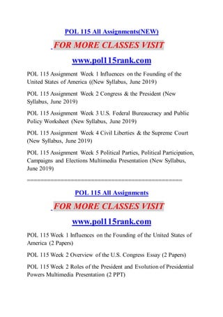 POL 115 All Assignments(NEW)
FOR MORE CLASSES VISIT
www.pol115rank.com
POL 115 Assignment Week 1 Influences on the Founding of the
United States of America ((New Syllabus, June 2019)
POL 115 Assignment Week 2 Congress & the President (New
Syllabus, June 2019)
POL 115 Assignment Week 3 U.S. Federal Bureaucracy and Public
Policy Worksheet (New Syllabus, June 2019)
POL 115 Assignment Week 4 Civil Liberties & the Supreme Court
(New Syllabus, June 2019)
POL 115 Assignment Week 5 Political Parties, Political Participation,
Campaigns and Elections Multimedia Presentation (New Syllabus,
June 2019)
==============================================
POL 115 All Assignments
FOR MORE CLASSES VISIT
www.pol115rank.com
POL 115 Week 1 Influences on the Founding of the United States of
America (2 Papers)
POL 115 Week 2 Overview of the U.S. Congress Essay (2 Papers)
POL 115 Week 2 Roles of the President and Evolution of Presidential
Powers Multimedia Presentation (2 PPT)
 