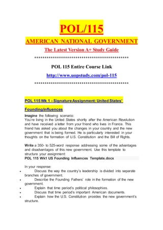 POL/115
AMERICAN NATIONAL GOVERNMENT
The Latest Version A+ Study Guide
**********************************************
POL 115 Entire Course Link
http://www.uopstudy.com/pol-115
**********************************************
POL 115 Wk 1 - SignatureAssignment: United States’
FoundingInfluences
Imagine the following scenario:
You’re living in the United States shortly after the American Revolution
and have received a letter from your friend who lives in France. This
friend has asked you about the changes in your country and the new
government that is being formed. He is particularly interested in your
thoughts on the formation of U.S. Constitution and the Bill of Rights.
Write a 350- to 525-word response addressing some of the advantages
and disadvantages of this new government. Use this template to
structure your assignment:
POL 115 Wk1 US Founding Influences Template.docx
In your response:
 Discuss the way the country’s leadership is divided into separate
branches of government.
 Describe the Founding Fathers’ role in the formation of the new
government.
 Explain that time period’s political philosophies.
 Discuss that time period’s important American documents.
 Explain how the U.S. Constitution provides the new government’s
structure.
 