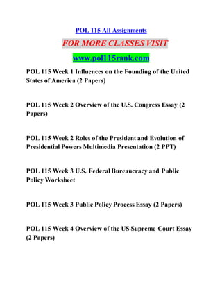 POL 115 All Assignments
FOR MORE CLASSES VISIT
www.pol115rank.com
POL 115 Week 1 Influences on the Founding of the United
States of America (2 Papers)
POL 115 Week 2 Overview of the U.S. Congress Essay (2
Papers)
POL 115 Week 2 Roles of the President and Evolution of
Presidential Powers Multimedia Presentation (2 PPT)
POL 115 Week 3 U.S. Federal Bureaucracy and Public
Policy Worksheet
POL 115 Week 3 Public Policy Process Essay (2 Papers)
POL 115 Week 4 Overview of the US Supreme Court Essay
(2 Papers)
 