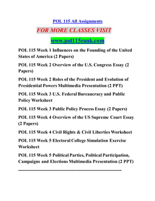 POL 115 All Assignments
FOR MORE CLASSES VISIT
www.pol115rank.com
POL 115 Week 1 Influences on the Founding of the United
States of America (2 Papers)
POL 115 Week 2 Overview of the U.S. Congress Essay (2
Papers)
POL 115 Week 2 Roles of the President and Evolution of
Presidential Powers Multimedia Presentation (2 PPT)
POL 115 Week 3 U.S. Federal Bureaucracy and Public
Policy Worksheet
POL 115 Week 3 Public Policy Process Essay (2 Papers)
POL 115 Week 4 Overview of the US Supreme Court Essay
(2 Papers)
POL 115 Week 4 Civil Rights & Civil Liberties Worksheet
POL 115 Week 5 Electoral College Simulation Exercise
Worksheet
POL 115 Week 5 Political Parties, Political Participation,
Campaigns and Elections Multimedia Presentation (2 PPT)
--------------------------------------------------------------------
 