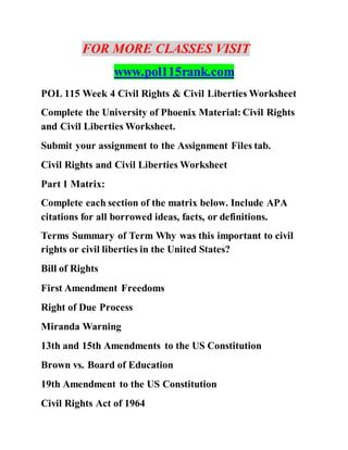 FOR MORE CLASSES VISIT
www.pol115rank.com
POL 115 Week 4 Civil Rights & Civil Liberties Worksheet
Complete the University of Phoenix Material: Civil Rights
and Civil Liberties Worksheet.
Submit your assignment to the Assignment Files tab.
Civil Rights and Civil Liberties Worksheet
Part 1 Matrix:
Complete each section of the matrix below. Include APA
citations for all borrowed ideas, facts, or definitions.
Terms Summary of Term Why was this important to civil
rights or civil liberties in the United States?
Bill of Rights
First Amendment Freedoms
Right of Due Process
Miranda Warning
13th and 15th Amendments to the US Constitution
Brown vs. Board of Education
19th Amendment to the US Constitution
Civil Rights Act of 1964
 