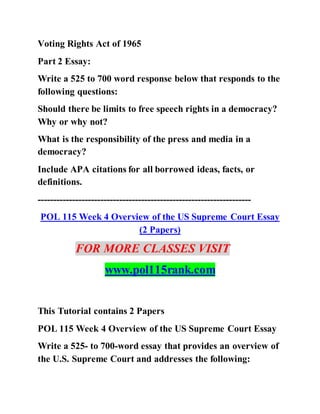 Voting Rights Act of 1965
Part 2 Essay:
Write a 525 to 700 word response below that responds to the
following questions:
Should there be limits to free speech rights in a democracy?
Why or why not?
What is the responsibility of the press and media in a
democracy?
Include APA citations for all borrowed ideas, facts, or
definitions.
--------------------------------------------------------------------
POL 115 Week 4 Overview of the US Supreme Court Essay
(2 Papers)
FOR MORE CLASSES VISIT
www.pol115rank.com
This Tutorial contains 2 Papers
POL 115 Week 4 Overview of the US Supreme Court Essay
Write a 525- to 700-word essay that provides an overview of
the U.S. Supreme Court and addresses the following:
 