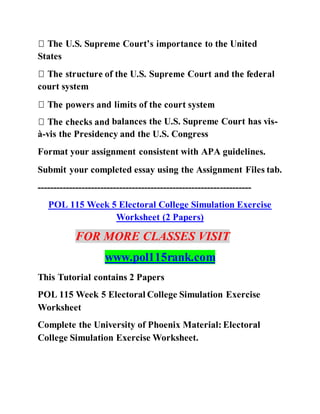 States
court system
balances the U.S. Supreme Court has vis-
à-vis the Presidency and the U.S. Congress
Format your assignment consistent with APA guidelines.
Submit your completed essay using the Assignment Files tab.
--------------------------------------------------------------------
POL 115 Week 5 Electoral College Simulation Exercise
Worksheet (2 Papers)
FOR MORE CLASSES VISIT
www.pol115rank.com
This Tutorial contains 2 Papers
POL 115 Week 5 Electoral College Simulation Exercise
Worksheet
Complete the University of Phoenix Material: Electoral
College Simulation Exercise Worksheet.
 