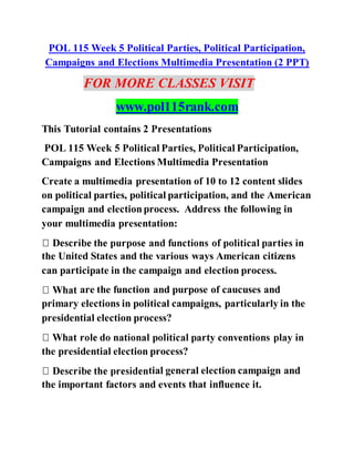 POL 115 Week 5 Political Parties, Political Participation,
Campaigns and Elections Multimedia Presentation (2 PPT)
FOR MORE CLASSES VISIT
www.pol115rank.com
This Tutorial contains 2 Presentations
POL 115 Week 5 Political Parties, Political Participation,
Campaigns and Elections Multimedia Presentation
Create a multimedia presentation of 10 to 12 content slides
on political parties, political participation, and the American
campaign and electionprocess. Address the following in
your multimedia presentation:
the United States and the various ways American citizens
can participate in the campaign and election process.
are the function and purpose of caucuses and
primary elections in political campaigns, particularly in the
presidential election process?
the presidential election process?
tial general election campaign and
the important factors and events that influence it.
 
