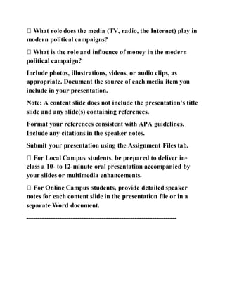 modern political campaigns?
political campaign?
Include photos, illustrations, videos, or audio clips, as
appropriate. Document the source of each media item you
include in your presentation.
Note: A content slide does not include the presentation’s title
slide and any slide(s) containing references.
Format your references consistent with APA guidelines.
Include any citations in the speaker notes.
Submit your presentation using the Assignment Files tab.
-
class a 10- to 12-minute oral presentation accompanied by
your slides or multimedia enhancements.
notes for each content slide in the presentation file or in a
separate Word document.
--------------------------------------------------------------------
 