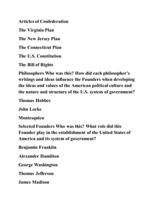 Articles of Confederation
The Virginia Plan
The New Jersey Plan
The Connecticut Plan
The U.S. Constitution
The Bill of Rights
Philosophers Who was this? How did each philosopher’s
writings and ideas influence the Founders when developing
the ideas and values of the American political culture and
the nature and structure of the U.S. system of government?
Thomas Hobbes
John Locke
Montesquieu
Selected Founders Who was this? What role did this
Founder play in the establishment of the United States of
America and its system of government?
Benjamin Franklin
Alexander Hamilton
George Washington
Thomas Jefferson
James Madison
 