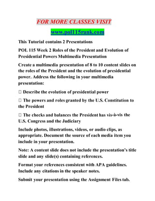 FOR MORE CLASSES VISIT
www.pol115rank.com
This Tutorial contains 2 Presentations
POL 115 Week 2 Roles of the President and Evolution of
Presidential Powers Multimedia Presentation
Create a multimedia presentation of 8 to 10 content slides on
the roles of the President and the evolution of presidential
power. Address the following in your multimedia
presentation:
the President
-à-vis the
U.S. Congress and the Judiciary
Include photos, illustrations, videos, or audio clips, as
appropriate. Document the source of each media item you
include in your presentation.
Note: A content slide does not include the presentation’s title
slide and any slide(s) containing references.
Format your references consistent with APA guidelines.
Include any citations in the speaker notes.
Submit your presentation using the Assignment Files tab.
 