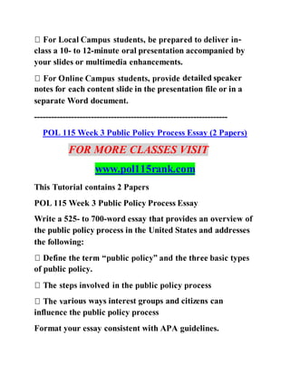 -
class a 10- to 12-minute oral presentation accompanied by
your slides or multimedia enhancements.
detailed speaker
notes for each content slide in the presentation file or in a
separate Word document.
--------------------------------------------------------------------
POL 115 Week 3 Public Policy Process Essay (2 Papers)
FOR MORE CLASSES VISIT
www.pol115rank.com
This Tutorial contains 2 Papers
POL 115 Week 3 Public Policy Process Essay
Write a 525- to 700-word essay that provides an overview of
the public policy process in the United States and addresses
the following:
of public policy.
rious ways interest groups and citizens can
influence the public policy process
Format your essay consistent with APA guidelines.
 