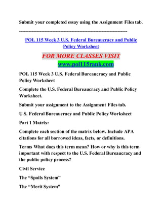 Submit your completed essay using the Assignment Files tab.
--------------------------------------------------------------------
POL 115 Week 3 U.S. Federal Bureaucracy and Public
Policy Worksheet
FOR MORE CLASSES VISIT
www.pol115rank.com
POL 115 Week 3 U.S. Federal Bureaucracy and Public
Policy Worksheet
Complete the U.S. Federal Bureaucracy and Public Policy
Worksheet.
Submit your assignment to the Assignment Files tab.
U.S. Federal Bureaucracy and Public Policy Worksheet
Part 1 Matrix:
Complete each section of the matrix below. Include APA
citations for all borrowed ideas, facts, or definitions.
Terms What does this term mean? How or why is this term
important with respect to the U.S. Federal Bureaucracy and
the public policy process?
Civil Service
The “Spoils System”
The “Merit System”
 