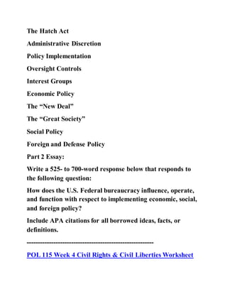 The Hatch Act
Administrative Discretion
Policy Implementation
Oversight Controls
Interest Groups
Economic Policy
The “New Deal”
The “Great Society”
Social Policy
Foreign and Defense Policy
Part 2 Essay:
Write a 525- to 700-word response below that responds to
the following question:
How does the U.S. Federal bureaucracy influence, operate,
and function with respect to implementing economic, social,
and foreign policy?
Include APA citations for all borrowed ideas, facts, or
definitions.
---------------------------------------------------------
POL 115 Week 4 Civil Rights & Civil Liberties Worksheet
 