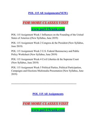 POL 115 All Assignments(NEW)
FOR MORE CLASSES VISIT
www.pol115rank.com
POL 115 Assignment Week 1 Influences on the Founding of the United
States of America ((New Syllabus, June 2019)
POL 115 Assignment Week 2 Congress & the President (New Syllabus,
June 2019)
POL 115 Assignment Week 3 U.S. Federal Bureaucracy and Public
Policy Worksheet (New Syllabus, June 2019)
POL 115 Assignment Week 4 Civil Liberties & the Supreme Court
(New Syllabus, June 2019)
POL 115 Assignment Week 5 Political Parties, Political Participation,
Campaigns and Elections Multimedia Presentation (New Syllabus, June
2019)
==============================================
POL 115 All Assignments
FOR MORE CLASSES VISIT
www.pol115rank.com
 