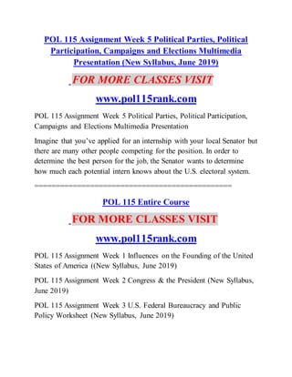 POL 115 Assignment Week 5 Political Parties, Political
Participation, Campaigns and Elections Multimedia
Presentation (New Syllabus, June 2019)
FOR MORE CLASSES VISIT
www.pol115rank.com
POL 115 Assignment Week 5 Political Parties, Political Participation,
Campaigns and Elections Multimedia Presentation
Imagine that you’ve applied for an internship with your local Senator but
there are many other people competing for the position. In order to
determine the best person for the job, the Senator wants to determine
how much each potential intern knows about the U.S. electoral system.
==============================================
POL 115 Entire Course
FOR MORE CLASSES VISIT
www.pol115rank.com
POL 115 Assignment Week 1 Influences on the Founding of the United
States of America ((New Syllabus, June 2019)
POL 115 Assignment Week 2 Congress & the President (New Syllabus,
June 2019)
POL 115 Assignment Week 3 U.S. Federal Bureaucracy and Public
Policy Worksheet (New Syllabus, June 2019)
 
