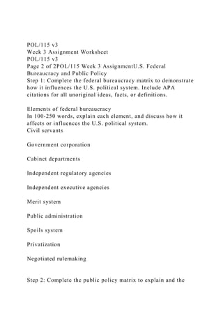 POL/115 v3
Week 3 Assignment Worksheet
POL/115 v3
Page 2 of 2POL/115 Week 3 AssignmentU.S. Federal
Bureaucracy and Public Policy
Step 1: Complete the federal bureaucracy matrix to demonstrate
how it influences the U.S. political system. Include APA
citations for all unoriginal ideas, facts, or definitions.
Elements of federal bureaucracy
In 100-250 words, explain each element, and discuss how it
affects or influences the U.S. political system.
Civil servants
Government corporation
Cabinet departments
Independent regulatory agencies
Independent executive agencies
Merit system
Public administration
Spoils system
Privatization
Negotiated rulemaking
Step 2: Complete the public policy matrix to explain and the
 