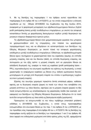 2
1. Με ηηο δηαηάμεηο ηεο παξαγξάθνπ 1 ηνπ άξζξνπ απηνύ πξνζηίζεηαη λέα
παξάγξαθνο 6 ζην άξζξν 48 ηνπ λ.4172/2013, κε ηελ νπνία ελαξκνλίδεηαη ε ειιεληθή
λνκνζεζία κε ηελ Οδεγία 2014/86/ΔΔ ηνπ ΢πκβνπιίνπ ηεο 8εο Ηνπιίνπ 2014,
αλαθνξηθά κε ηε θνξνινγηθή κεηαρείξηζε ησλ πβξηδηθώλ/ζπκκεηνρηθώλ δαλείσλ (hybrid
profit participating loans) κεηαμύ ζπλδεδεκέλσλ επηρεηξήζεσλ, κε ζθνπό ηελ απνθπγή
θαηαζηάζεσλ δηπιήο κε θνξνιόγεζεο δηαλεκόκελσλ θεξδώλ κεηαμύ ζπγαηξηθώλ θαη
κεηξηθώλ εηαηξεηώλ δηαθνξεηηθώλ θξαηώλ κειώλ.
Σα πβξηδηθά/ζπκκεηνρηθά δάλεηα είλαη ρξεκαηννηθνλνκηθά εξγαιεία πνπ κπνξνύλ
λα ρξεζηκνπνηεζνύλ από ηηο επηρεηξήζεηο, ζηα πιαίζηα ηνπ θνξνινγηθνύ
πξνγξακκαηηζκνύ ηνπο, θαη λα νδεγήζνπλ ζε θαηαζηξαηήγεζε ησλ δηαηάμεσλ ηεο
Οδεγίαο Μεηξηθώλ Θπγαηξηθώλ, κε ζθνπό ηειηθά ηελ απνθπγή θνξνιόγεζεο
εηζνδεκάησλ κεηαμύ ζπλδεδεκέλσλ επηρεηξήζεσλ. Δηδηθόηεξα, ηα πβξηδηθά/ζπκκεηνρηθά
δάλεηα έρνπλ ηαπηόρξνλα ηα ραξαθηεξηζηηθά ηόζν ηνπ θεθαιαίνπ (equity), ζε επίπεδν
κεηξηθήο εηαηξείαο, όζν θαη ηνπ δαλείνπ (debt), ζε επίπεδν ζπγαηξηθήο εηαηξείαο, θαη
ιεηηνπξγνύλ κε ηνλ εμήο ηξόπν: ε κεηξηθή εηαηξεία, αληί λα ρνξεγήζεη δάλεην ζε
αιινδαπή ζπγαηξηθή ηεο, εηζθέξεη ην πνζό σο θεθάιαην (profit participating loans –
PPL), εθκεηαιιεπόκελε ηελ εζσηεξηθή λνκνζεζία ηνπ θξάηνπο ηεο ζπγαηξηθήο, ε νπνία
ραξαθηεξίδεη ην εηζθεξόκελν θεθάιαην σο δάλεην (π.ρ. έθδνζε νκνινγηαθνύ δαλείνπ
κεηαηξέςηκνπ ζε κεηνρέο από ζπγαηξηθή εηαηξεία ηνπ νπνίνπ ν νκνινγηνύρνο ηπγράλεη
λα είλαη ε κεηξηθή εηαηξεία).
Δμαηηίαο ηνπ αλσηέξσ ρεηξηζκνύ πξνθύπηεη δηπιή απαιιαγή θόξνπ, θαζόζνλ
αθελόο γηα ηε ζπγαηξηθή εηαηξεία (payer) ηα πνζά ησλ ηόθσλ πνπ θαηαβάιιεη ζηε
κεηξηθή εθπίπηνπλ σο ηόθνη δαλείνπ, αθεηέξνπ γηα ηε κεηξηθή εηαηξεία (payee) ηα ίδηα
πνζά αληηκεησπίδνληαη σο απαιιαζζόκελα ηεο θνξνινγίαο έζνδα (tax exempt), θαη’
εθαξκνγή ησλ δηαηάμεσλ ηεο Οδεγίαο Μεηξηθώλ Θπγαηξηθώλ, δεδνκέλνπ όηη ηα πνζά
απηά δελ αληηκεησπίδνληαη σο ηόθνη αιιά σο δηαλεκόκελα θέξδε (κεξίζκαηα).
Πξνθεηκέλνπ λα αληηκεησπηζζεί ην πην πάλσ πξόβιεκα (mismatch problem)
εθδόζεθε ε 2014/86/ΔΔ ηνπ ΢πκβνπιίνπ, ε νπνία όπσο πξναλαθέξζεθε
ελζσκαηώζεθε ζην εζσηεξηθό δίθαην κε ηελ παξ. 1 ηνπ άξζξνπ 8 ηνπ λ.4378/2016, κε
ηελ πξνζζήθε λέαο παξαγξάθνπ 6 ζην άξζξν 48 ηνπ λ. 4172/2013. Με ηηο δηαηάμεηο ηεο
παξαγξάθνπ απηήο νξίδεηαη όηη νη δηαηάμεηο ησλ παξαγξάθσλ 1 θαη 2 ηνπ άξζξνπ 48,
όζνλ αθνξά ζηα ελδννκηιηθά κεξίζκαηα από άιιν θξάηνο κέινο ηεο ΔΔ, εθαξκόδνληαη
ΑΔΑ: 64Μ3Η-2ΦΚ
 