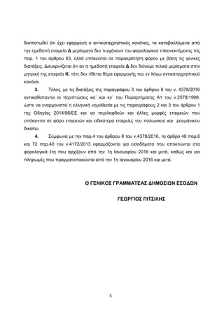 8
δηαπηζησζεί όηη έρεη εθαξκνγή ν αληηθαηαρξεζηηθόο θαλόλαο, ηα θαηαβαιιόκελα από
ηελ εκεδαπή εηαηξεία Γ κεξίζκαηα δελ ηπγράλνπλ ηνπ θνξνινγηθνύ πιενλεθηήκαηνο ηεο
παξ. 1 ηνπ άξζξνπ 63, αιιά ππόθεηληαη ζε παξαθξάηεζε θόξνπ κε βάζε ηηο γεληθέο
δηαηάμεηο. Γηεπθξηλίδεηαη όηη αλ ε εκεδαπή εηαηξεία Γ δελ δηέλεηκε ηειηθά κεξίζκαηα ζηελ
κεηξηθή ηεο εηαηξεία Κ, ηόηε δελ ηίζεηαη ζέκα εθαξκνγήο ηνπ ελ ιόγσ αληηθαηαρξεζηηθνύ
θαλόλα.
3. Σέινο, κε ηηο δηαηάμεηο ηεο παξαγξάθνπ 3 ηνπ άξζξνπ 8 ηνπ λ. 4378/2016
αληηθαζίζηαληαη νη πεξηπηώζεηο θα΄ θαη θγ΄ ηνπ Παξαξηήκαηνο Α1 ηνπ λ.2578/1998,
ώζηε λα ελαξκνληζηεί ε ειιεληθή λνκνζεζία κε ηηο παξαγξάθνπο 2 θαη 3 ηνπ άξζξνπ 1
ηεο Οδεγίαο 2014/86/ΔΔ θαη λα πεξηιεθζνύλ θαη άιιεο κνξθέο εηαηξεηώλ πνπ
ππόθεηληαη ζε θόξν εηαηξεηώλ θαη εηδηθόηεξα εηαηξείεο ηνπ πνισληθνύ θαη ξνπκάληθνπ
δηθαίνπ.
4. ΢ύκθσλα κε ηελ παξ.4 ηνπ άξζξνπ 8 ηνπ λ.4378/2016, ηα άξζξα 48 παξ.6
θαη 72 παξ.40 ηνπ λ.4172/2013 εθαξκόδνληαη γηα εηζνδήκαηα πνπ απνθηώληαη ζηα
θνξνινγηθά έηε πνπ αξρίδνπλ από ηελ 1ε Ηαλνπαξίνπ 2016 θαη κεηά, θαζώο θαη γηα
πιεξσκέο πνπ πξαγκαηνπνηνύληαη από ηελ 1ε Ηαλνπαξίνπ 2016 θαη κεηά.
Ο ΓΔΝΗΚΟ΢ ΓΡΑΜΜΑΣΔΑ΢ ΓΖΜΟ΢ΗΩΝ Δ΢ΟΓΩΝ
ΓΔΩΡΓΗΟ΢ ΠΗΣ΢ΗΛΖ΢
ΑΔΑ: 64Μ3Η-2ΦΚ
 