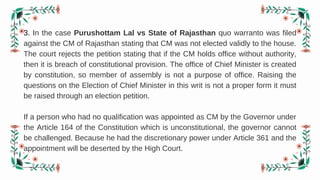 3. In the case Purushottam Lal vs State of Rajasthan quo warranto was filed
against the CM of Rajasthan stating that CM was not elected validly to the house.
The court rejects the petition stating that if the CM holds office without authority,
then it is breach of constitutional provision. The office of Chief Minister is created
by constitution, so member of assembly is not a purpose of office. Raising the
questions on the Election of Chief Minister in this writ is not a proper form it must
be raised through an election petition.
If a person who had no qualification was appointed as CM by the Governor under
the Article 164 of the Constitution which is unconstitutional, the governor cannot
be challenged. Because he had the discretionary power under Article 361 and the
appointment will be deserted by the High Court.
 