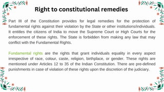 Right to constitutional remedies
Part III of the Constitution provides for legal remedies for the protection of
fundamental rights against their violation by the State or other institutions/individuals.
It entitles the citizens of India to move the Supreme Court or High Courts for the
enforcement of these rights. The State is forbidden from making any law that may
conflict with the Fundamental Rights.
Fundamental rights are the rights that grant individuals equality in every aspect
irrespective of race, colour, caste, religion, birthplace, or gender. These rights are
mentioned under Articles 12 to 35 of the Indian Constitution. There are pre-defined
punishments in case of violation of these rights upon the discretion of the judiciary.
 