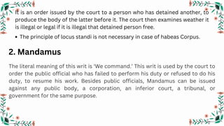 It is an order issued by the court to a person who has detained another, to
produce the body of the latter before it. The court then examines weather it
is illegal or legal if it is illegal that detained person free.
2. Mandamus
The literal meaning of this writ is ‘We command.’ This writ is used by the court to
order the public official who has failed to perform his duty or refused to do his
duty, to resume his work. Besides public officials, Mandamus can be issued
against any public body, a corporation, an inferior court, a tribunal, or
government for the same purpose.
The principle of locus standi is not necessary in case of habeas Corpus.
 