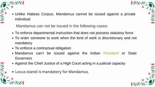 Unlike Habeas Corpus, Mandamus cannot be issued against a private
individual
Mandamus can not be issued in the following cases:
To enforce departmental instruction that does not possess statutory force
To order someone to work when the kind of work is discretionary and not
mandatory
To enforce a contractual obligation
Mandamus can’t be issued against the Indian President or State
Governors
Against the Chief Justice of a High Court acting in a judicial capacity
Locus standi is mandatory for Mandamus.
 