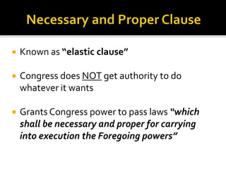  Known as “elastic clause” 
 Congress does NOT get authority to do 
whatever it wants 
 Grants Congress power to pass laws “which 
shall be necessary and proper for carrying 
into execution the Foregoing powers” 
 